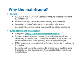 5
Why the mainframe?
> Secure
§ RACF, CA ACF2, CA Top-Secret all mature support standard
SAF interface
§ Robust alerting, reporting and auditing are available
§ Compliance “easy” relative to other other platforms
§ Vulnerabilities more easily managed than other platforms
> z/OS Statement of Integrity
§ Google or http://tinyurl.com/zOSIntegrity
§ System integrity prevents unauthorized programs from
obtaining access to read or modify memory they should be
prohibited from or from gaining authorized privledges
§ IBM’s long-term commitment to System Integrity is unique in
the industry
§ Security and Integrity combine to protect your system, data,
transactions, and applications from accidental or malicious
modification
 