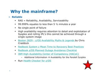 6
Why the mainframe?
> Reliable
§ RAS = Reliability, Availability, Serviceability
§ 99.999% equates to less than 5 ½ minutes a year
§ No single point of failure
§ High availability requires attention to detail and exploitation of
Sysplex and rolling IPL’s this cannot be achieved through a
single system image
§ Boston 2829 - z/OS Availability Myths & Legends by Chris
Craddock
§ Redbook System z Mean Time to Recovery Best Practices
§ Redbook z/OS Planned Outage Avoidance Checklist
§ IBM High Availability Center of Competency (HACoC)
– Additional Information à Availability for the Paralell Sysplex
§ Run Health Checker for z/OS
 