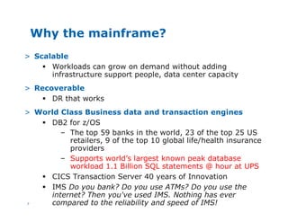7
Why the mainframe?
> Scalable
§ Workloads can grow on demand without adding
infrastructure support people, data center capacity
> Recoverable
§ DR that works
> World Class Business data and transaction engines
§ DB2 for z/OS
– The top 59 banks in the world, 23 of the top 25 US
retailers, 9 of the top 10 global life/health insurance
providers
– Supports world’s largest known peak database
workload 1.1 Billion SQL statements @ hour at UPS
§ CICS Transaction Server 40 years of Innovation
§ IMS Do you bank? Do you use ATMs? Do you use the
internet? Then you've used IMS. Nothing has ever
compared to the reliability and speed of IMS!
 