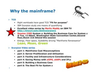8
Why the mainframe?
> TCO
§ Right workloads have good TCO “Fit for purpose”
§ IBM Scorpion study one means of quantifying
§ Excellent video series by Marlin Maddy on IBM TV
http://tinyurl.com/ibmtvscorpion1
§ Session 2205 System z: Building the Business Case for System z
@ Tue, 11:00am, Washington State Convention Center,Second
floor,Room 210 Attend this session
§ Energy, Floor space, Scalability driving “Mainframe Renaissance”
Lean, Mean, Green
> Scorpion Video series
§ part 1: Mainframe Cost Misconceptions
§ part 2: Server Proliferation and Utilization
§ part 3: Facility and Infrastructure Considerations
§ part 4: Saving Money with zIIPS, zAAPs and IFLs
§ part 5: Building a Business Case
§ part 6: The Best Fit for System z
 