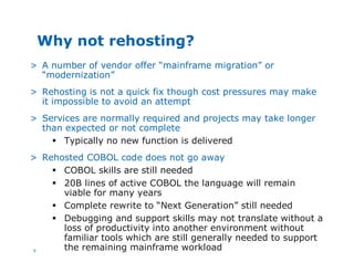 9
Why not rehosting?
> A number of vendor offer “mainframe migration” or
“modernization”
> Rehosting is not a quick fix though cost pressures may make
it impossible to avoid an attempt
> Services are normally required and projects may take longer
than expected or not complete
§ Typically no new function is delivered
> Rehosted COBOL code does not go away
§ COBOL skills are still needed
§ 20B lines of active COBOL the language will remain
viable for many years
§ Complete rewrite to “Next Generation” still needed
§ Debugging and support skills may not translate without a
loss of productivity into another environment without
familiar tools which are still generally needed to support
the remaining mainframe workload
 