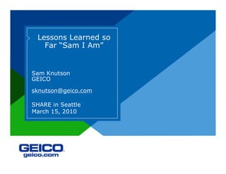 Lessons Learned so
Far “Sam I Am”
Sam Knutson
GEICO
sknutson@geico.com
SHARE in Seattle
March 15, 2010
 