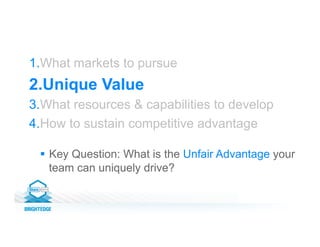 1. What markets to pursue
2. Unique Value
3. What resources & capabilities to develop
4. How to sustain competitive advantage
§  Key Question: What is the Unfair Advantage your
team can uniquely drive?
 