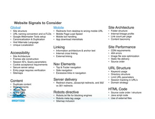 Website Signals to Consider
Global!
•  Site structure!
•  URL naming convention and ccTLDs!
•  Google Webmaster Tools setup!
•  Canonicalization & Duplication!
•  Href Alternate Language!
•  Unique Localization!
Accessibility!
•  Site Architecture!
•  Frames site construction!
•  Session ID’s, Query parameters!
•  Cookie acceptance requirements!
•  Secure server setup!
•  Entry page requires veriﬁcation!
•  Sitemaps!
!
Content!
•  Duplicate content!
•  Meta elements!
•  Header tags!
•  In-line CSS!
•  Alt attributes!
!
!
!
!
Mobile!
•  Redirects from desktop to wrong mobile URL!
•  Mobile Page Load Speed!
•  Mobile bot handling!
•  App download interstitials!
!
Linking!
•  Information architecture & anchor text!
•  Internal cross linking!
•  External linking !
!
Nav Elements!
•  Top & Footer navigation!
•  Side navigation!
•  Excessive links in navigation!
!
Server delivery!
•  Redirect chains, Javascript redirects, and 302
vs 301 redirects!
!
Robots directive!
•  Robots.txt ﬁle for blocking engines !
•  Robots meta tag usage!
•  Sitemap inclusion!
Site Architecture!
•  Folder structure!
•  Internal linkage proﬁle!
•  Link count per page!
•  Content taxonomy!
!
Site Performance!
•  CDN requirements!
•  404 errors!
•  Image ﬁle size optimization!
•  Static ﬁle delivery!
•  Source order!
!
URL Structure!
•  Keyword usage!
•  Directory structure!
•  Limit URL parameters!
•  Session tracking in URL’s!
•  Domain strategy!
HTML Code!
•  Source code order / structure!
•  Java script code!
•  Use of external ﬁles
 
