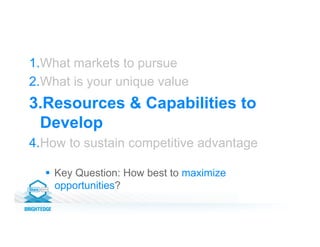 1. What markets to pursue
2. What is your unique value
3. Resources & Capabilities to
Develop
4. How to sustain competitive advantage
§  Key Question: How best to maximize
opportunities?
 