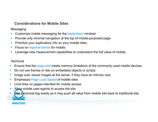 Considerations for Mobile Sites
Messaging
§  Customize mobile messaging for the exploratory mindset.
§  Provide only minimal navigation at the top of mobile-purposed page
§  Prioritize your exploratory info on your mobile sites.
§  Focus on regional trends for mobile
§  Leverage new measurement capabilities to understand the full value of mobile.
Technical
§  Ensure that the page size meets memory limitations of the commonly used mobile devices
§  Do not use frames or rely on embedded objects or scripts
§  Image size: resize images at the server, if they have an intrinsic size
§  Emphasize Page Load Speed of mobile sites
§  Limit links on pages intended for mobile access
§  Allow mobile user-agents to access the site
§  Use canonical tag wisely as it may push all value from mobile site back to traditional site.
 