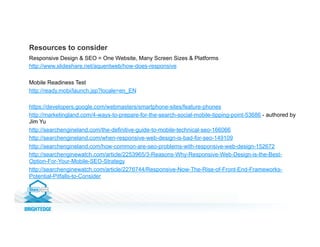 Responsive Design & SEO = One Website, Many Screen Sizes & Platforms
http://www.slideshare.net/aquentweb/how-does-responsive
Mobile Readiness Test
http://ready.mobi/launch.jsp?locale=en_EN
https://developers.google.com/webmasters/smartphone-sites/feature-phones
http://marketingland.com/4-ways-to-prepare-for-the-search-social-mobile-tipping-point-53686 - authored by
Jim Yu
http://searchengineland.com/the-definitive-guide-to-mobile-technical-seo-166066
http://searchengineland.com/when-responsive-web-design-is-bad-for-seo-149109
http://searchengineland.com/how-common-are-seo-problems-with-responsive-web-design-152672
http://searchenginewatch.com/article/2253965/3-Reasons-Why-Responsive-Web-Design-is-the-Best-
Option-For-Your-Mobile-SEO-Strategy
http://searchenginewatch.com/article/2276744/Responsive-Now-The-Rise-of-Front-End-Frameworks-
Potential-Pitfalls-to-Consider
Resources to consider
 