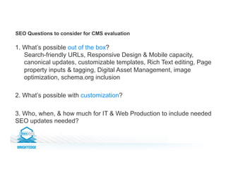SEO Questions to consider for CMS evaluation
1. What’s possible out of the box?
Search-friendly URLs, Responsive Design & Mobile capacity,
canonical updates, customizable templates, Rich Text editing, Page
property inputs & tagging, Digital Asset Management, image
optimization, schema.org inclusion
2. What’s possible with customization?
3. Who, when, & how much for IT & Web Production to include needed
SEO updates needed?
 