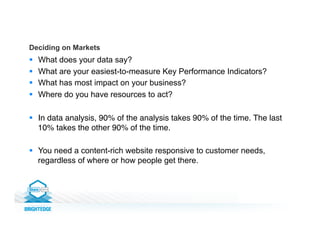 §  What does your data say?
§  What are your easiest-to-measure Key Performance Indicators?
§  What has most impact on your business?
§  Where do you have resources to act?
§  In data analysis, 90% of the analysis takes 90% of the time. The last
10% takes the other 90% of the time.!
§  You need a content-rich website responsive to customer needs,
regardless of where or how people get there.
Deciding on Markets
 