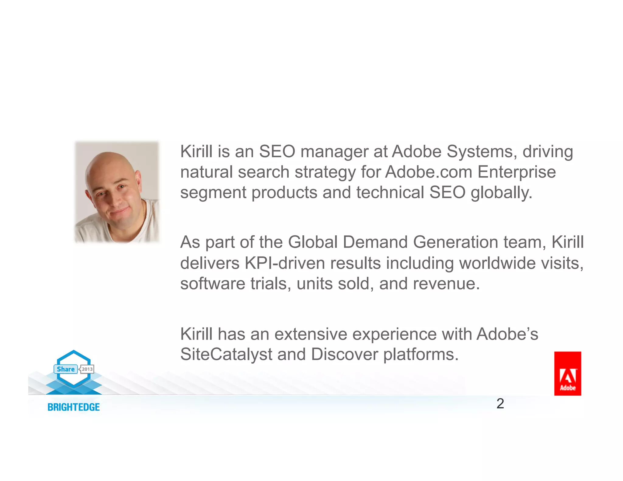 Kirill is an SEO manager at Adobe Systems, driving
natural search strategy for Adobe.com Enterprise
segment products and technical SEO globally.
As part of the Global Demand Generation team, Kirill
delivers KPI-driven results including worldwide visits,
software trials, units sold, and revenue.
Kirill has an extensive experience with Adobe’s
SiteCatalyst and Discover platforms.
2
 