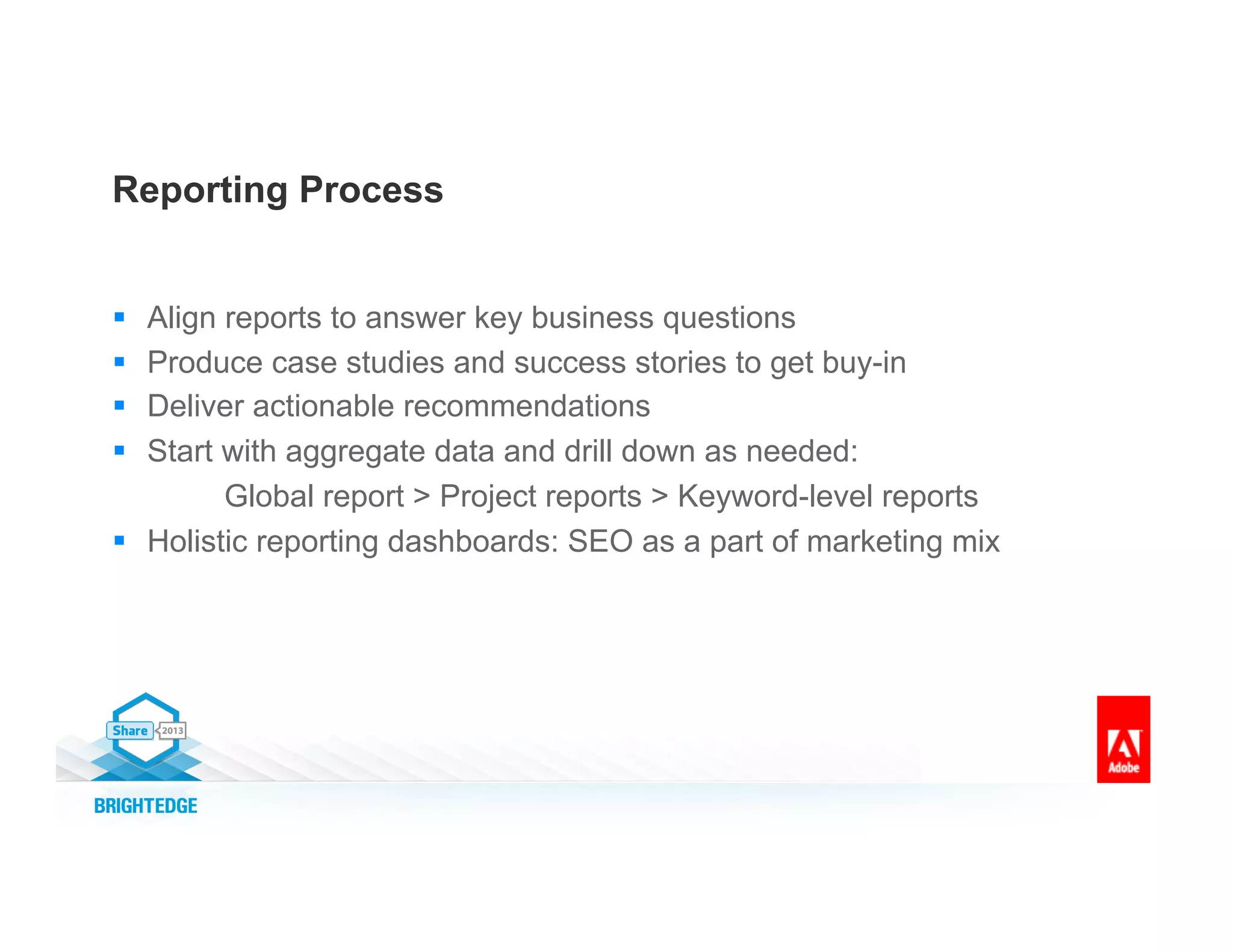 Reporting Process
§  Align reports to answer key business questions
§  Produce case studies and success stories to get buy-in
§  Deliver actionable recommendations
§  Start with aggregate data and drill down as needed:
Global report > Project reports > Keyword-level reports
§  Holistic reporting dashboards: SEO as a part of marketing mix
 