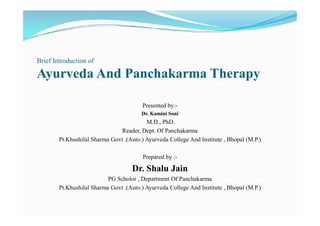Brief Introduction of
Ayurveda And Panchakarma Therapy
Presented by:-
Dr. Kamini SoniDr. Kamini Soni
M.D., PhD.
Reader, Dept. Of Panchakarma
Pt.Khushilal Sharma Govt .(Auto.) Ayurveda College And Institute , Bhopal (M.P.)
Prepared by :-
Dr. Shalu Jain
PG Scholor , Department Of Panchakarma
Pt.Khushilal Sharma Govt .(Auto.) Ayurveda College And Institute , Bhopal (M.P.)
 