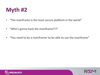 •  “The	
  mainframe	
  is	
  the	
  most	
  secure	
  plaUorm	
  in	
  the	
  world”	
  
•  “Who’s	
  gonna	
  hack	
  the	
  mainframe?!?”	
  
•  “You	
  need	
  to	
  be	
  a	
  mainframer	
  to	
  be	
  able	
  to	
  use	
  the	
  mainframe”	
  
Myth	
  #2	
  
 