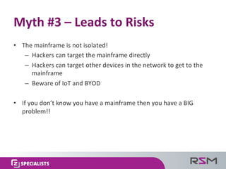 •  The	
  mainframe	
  is	
  not	
  isolated!	
  
–  Hackers	
  can	
  target	
  the	
  mainframe	
  directly	
  
–  Hackers	
  can	
  target	
  other	
  devices	
  in	
  the	
  network	
  to	
  get	
  to	
  the	
  
mainframe	
  
–  Beware	
  of	
  IoT	
  and	
  BYOD	
  
•  If	
  you	
  don’t	
  know	
  you	
  have	
  a	
  mainframe	
  then	
  you	
  have	
  a	
  BIG	
  
problem!!	
  	
  
Myth	
  #3	
  –	
  Leads	
  to	
  Risks	
  
 