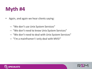 •  Again,	
  and	
  again	
  we	
  hear	
  clients	
  saying:	
  
–  “We	
  don’t	
  use	
  Unix	
  System	
  Services”	
  
–  “We	
  don’t	
  need	
  to	
  know	
  Unix	
  System	
  Services”	
  
–  “We	
  don’t	
  need	
  to	
  deal	
  with	
  Unix	
  System	
  Services”	
  
–  “I’m	
  a	
  mainframer!	
  I	
  only	
  deal	
  with	
  MVS!”	
  
Myth	
  #4	
  
 