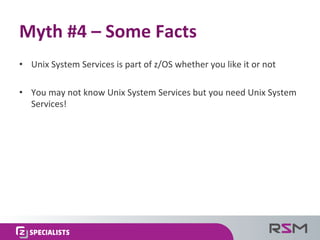 •  Unix	
  System	
  Services	
  is	
  part	
  of	
  z/OS	
  whether	
  you	
  like	
  it	
  or	
  not	
  
•  You	
  may	
  not	
  know	
  Unix	
  System	
  Services	
  but	
  you	
  need	
  Unix	
  System	
  
Services!	
  
Myth	
  #4	
  –	
  Some	
  Facts	
  
 