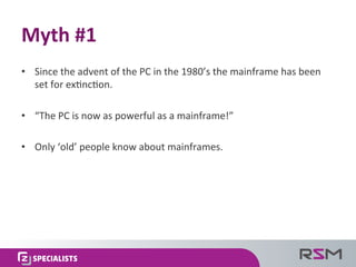 •  Since	
  the	
  advent	
  of	
  the	
  PC	
  in	
  the	
  1980’s	
  the	
  mainframe	
  has	
  been	
  
set	
  for	
  ex.nc.on.	
  
•  “The	
  PC	
  is	
  now	
  as	
  powerful	
  as	
  a	
  mainframe!”	
  
•  Only	
  ‘old’	
  people	
  know	
  about	
  mainframes.	
  
Myth	
  #1	
  
 