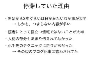 停滞していた理由
・開始から2年ぐらいは日記みたいな記事が大半
・読者にとって役立つ情報ではないことが大半
→ しかも、つまらない内容が多い
・人柄の部分もあまり伝えれてなかった
・小手先のテクニックに走りがちだった
→ その辺のブログ記事に惑わされてた
 