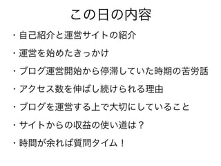 この日の内容
・自己紹介と運営サイトの紹介
・運営を始めたきっかけ
・ブログ運営開始から停滞していた時期の苦労話
・アクセス数を伸ばし続けられる理由
・ブログを運営する上で大切にしていること
・サイトからの収益の使い道は？
・時間が余れば質問タイム！
 