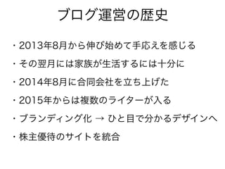 ブログ運営の歴史
・2013年8月から伸び始めて手応えを感じる
・その翌月には家族が生活するには十分に
・2014年8月に合同会社を立ち上げた
・2015年からは複数のライターが入る
・ブランディング化 → ひと目で分かるデザインへ
・株主優待のサイトを統合
 