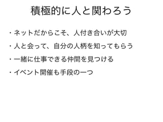 積極的に人と関わろう
・ネットだからこそ、人付き合いが大切
・人と会って、自分の人柄を知ってもらう
・一緒に仕事できる仲間を見つける
・イベント開催も手段の一つ
 