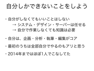 自分しかできないことをしよう
・自分がしなくてもいいことはしない
・自分は、企画・分析・執筆・編集がコア
・最初のうちは全部自分でやるのもアリと思う
→ システム・デザイン・サーバーは任せる
→ 自分で作業しなくても知識は必要
・2014年まではほぼ1人でこなしてた
 