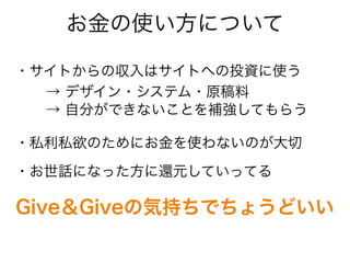お金の使い方について
・サイトからの収入はサイトへの投資に使う
・私利私欲のためにお金を使わないのが大切
・お世話になった方に還元していってる
→ デザイン・システム・原稿料
→ 自分ができないことを補強してもらう
Give＆Giveの気持ちでちょうどいい
 