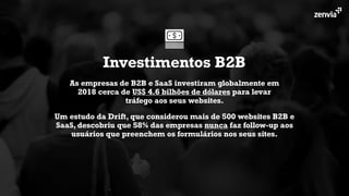 As empresas de B2B e SaaS investiram globalmente em
2018 cerca de US$ 4.6 bilhões de dólares para levar
tráfego aos seus websites.
Investimentos B2B
Um estudo da Drift, que considerou mais de 500 websites B2B e
SaaS, descobriu que 58% das empresas nunca faz follow-up aos
usuários que preenchem os formulários nos seus sites.
 
