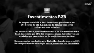 As empresas de B2B e SaaS investiram globalmente em
2018 cerca de US$ 4.6 bilhões de dólares para levar
tráfego aos seus websites.
Investimentos B2B
Um estudo da Drift, que considerou mais de 500 websites B2B e
SaaS, descobriu que 58% das empresas nunca faz follow-up aos
usuários que preenchem os formulários nos seus sites.
Numa pesquisa conduzida pelo LinkedIn, descobriu-se que 81%
de compradores de tecnologia nunca preencheu um formulário.
 