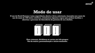 Modo de usar
O uso do Deck Persona é uma experiência aberta e livre; entretanto, baseados nos casos de
uso de mais de 150 testes coletivos, orientamos algumas regras que podem facilitar e
abreviar o processo de descoberta da persona de seu chatbot.
Micro-momento
Personalização
Vozdamarca
Para começar, dividimos as cartas em três grupos:
Voz da marca, personalização e micro-momento.
 