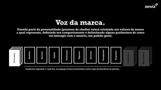Voz da marca.
Grande parte da personalidade (persona) do chatbot estará orientada aos valores da marca
a qual representa, deﬁnindo seu comportamento e delimitando alguns parâmetros de como
vai interagir com o usuário, um padrão geral.
Analítico
Racional
Padrão
Proﬁssional
Rigoroso
Exclusivo
Disciplinado
Respeitoso
Micro-momento
Personalização
Vozdamarca
A primeira impressão é a que ﬁca, use poucas cartas/características nessa etapa da descoberta de persona.
 