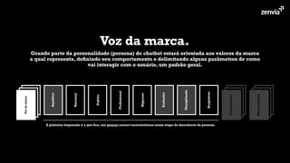 Voz da marca.
Grande parte da personalidade (persona) do chatbot estará orientada aos valores da marca
a qual representa, deﬁnindo seu comportamento e delimitando alguns parâmetros de como
vai interagir com o usuário, um padrão geral.
Analítico
Racional
Padrão
Proﬁssional
Rigoroso
Exclusivo
Disciplinado
Respeitoso
Micro-momento
Personalização
Vozdamarca
A primeira impressão é a que ﬁca, use poucas cartas/características nessa etapa da descoberta de persona.
 