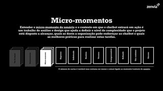 Rigoroso
Soﬁsticado
Realista
Técnico
Compreensível
Reﬁnado
Usocontinuo
Sincero
Micro-momento
Personalização
Vozdamarca
O número de cartas é variável mas costuma ser menor e estará ligado ao momento/contexto do usuário.
Micro-momentos
Entender o micro-momento do usuário e o contexto em que o chatbot entrará em ação é
um trabalho de análise e design que ajuda a deﬁnir o nível de complexidade que o projeto
está disposto a alcançar, quais as dores a organização pode endereçar ao chatbot e quais
as melhores práticas para realizar estas tarefas.
 