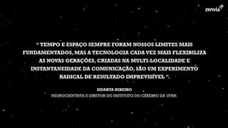 “ TEMPO E ESPAÇO SEMPRE FORAM NOSSOS LIMITES MAIS
FUNDAMENTADOS, MAS A TECNOLOGIA CADA VEZ MAIS FLEXIBILIZA
AS NOVAS GERAÇÕES, CRIADAS NA MULTI-LOCALIDADE E
INSTANTANEIDADE DA COMUNICAÇÃO, SÃO UM EXPERIMENTO
RADICAL DE RESULTADO IMPREVISÍVEL ”.
 
SIDARTA RIBEIRO 
NEUROCIENTISTA E DIRETOR DO INSTITUTO DO CÉREBRO DA UFRN.
 