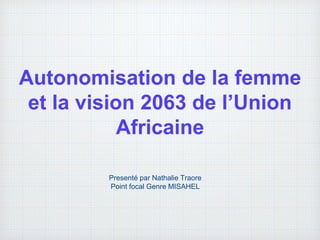 Autonomisation de la femme
et la vision 2063 de l’Union
Africaine
Presenté par Nathalie Traore
Point focal Genre MISAHEL
 