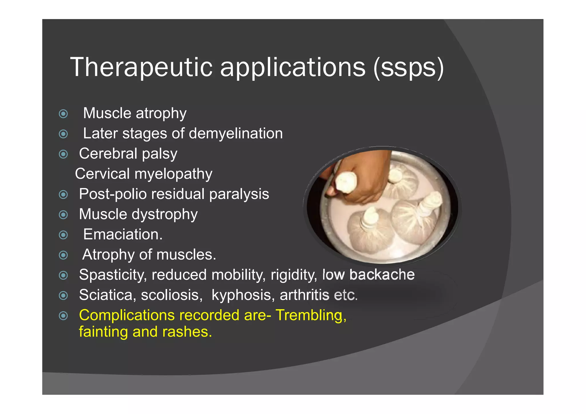 Therapeutic applications (ssps)
 Muscle atrophy
 Later stages of demyelination
 Cerebral palsy
Cervical myelopathy
 Post-polio residual paralysis
Muscle dystrophy Muscle dystrophy
 Emaciation.
 Atrophy of muscles.
 Spasticity, reduced mobility, rigidity, low backache
 Sciatica, scoliosis, kyphosis, arthritis etc.
 Complications recorded are- Trembling,
fainting and rashes.
 