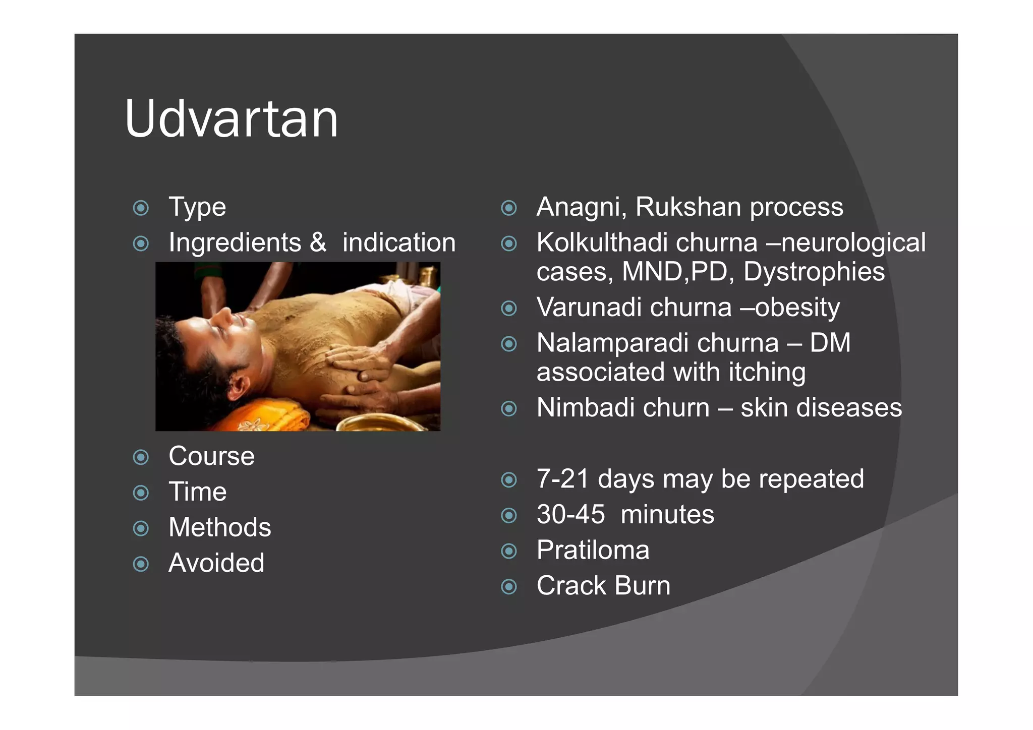 Udvartan
 Type
 Ingredients & indication
 Anagni, Rukshan process
 Kolkulthadi churna –neurological
cases, MND,PD, Dystrophies
 Varunadi churna –obesity
 Nalamparadi churna – DM
associated with itching
 Course
 Time
 Methods
 Avoided
associated with itching
 Nimbadi churn – skin diseases
 7-21 days may be repeated
 30-45 minutes
 Pratiloma
 Crack Burn
 