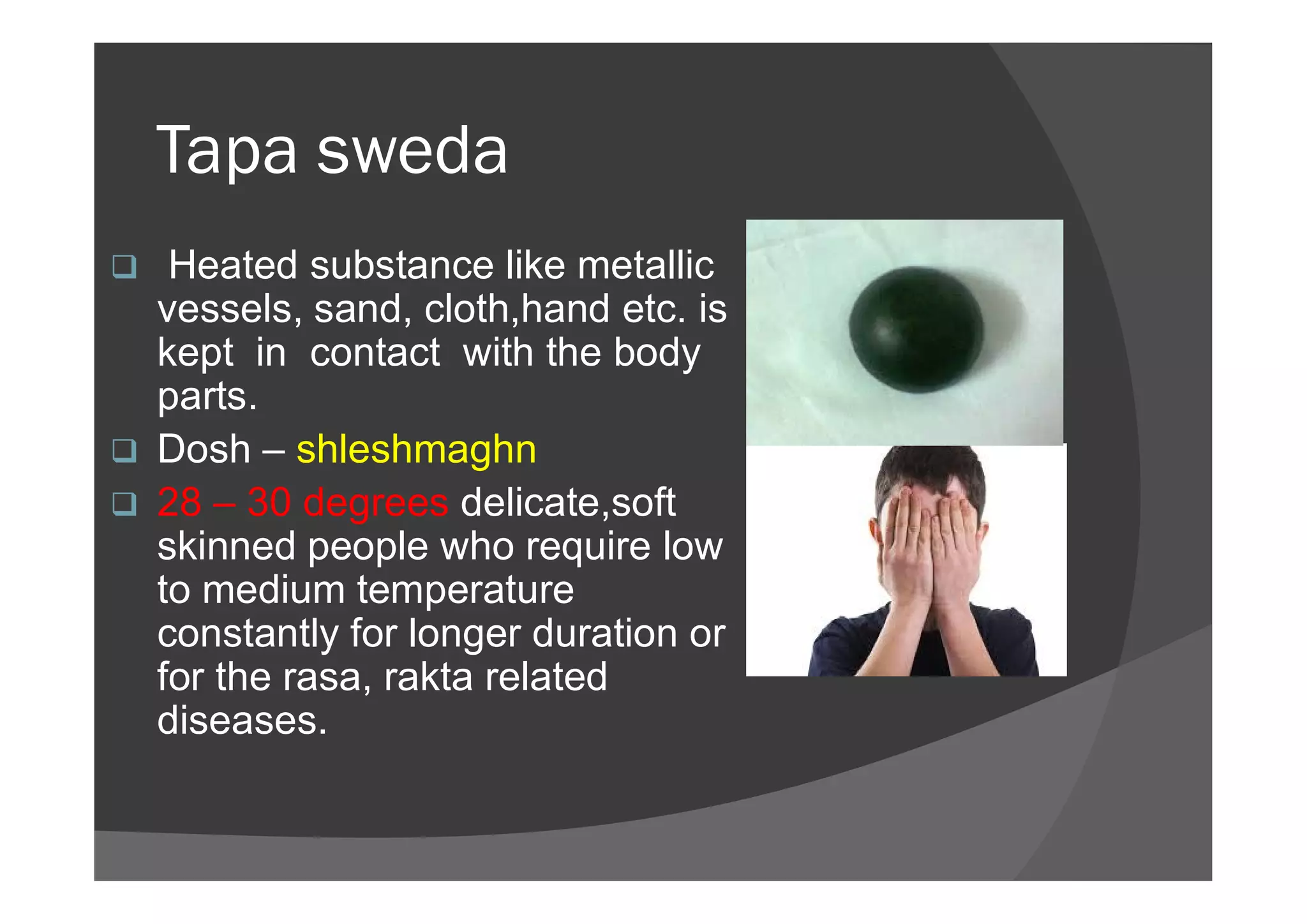 Tapa sweda
 Heated substance like metallic
vessels, sand, cloth,hand etc. is
kept in contact with the body
parts.
 Dosh – shleshmaghn Dosh – shleshmaghn
 28 – 30 degrees delicate,soft
skinned people who require low
to medium temperature
constantly for longer duration or
for the rasa, rakta related
diseases.
 