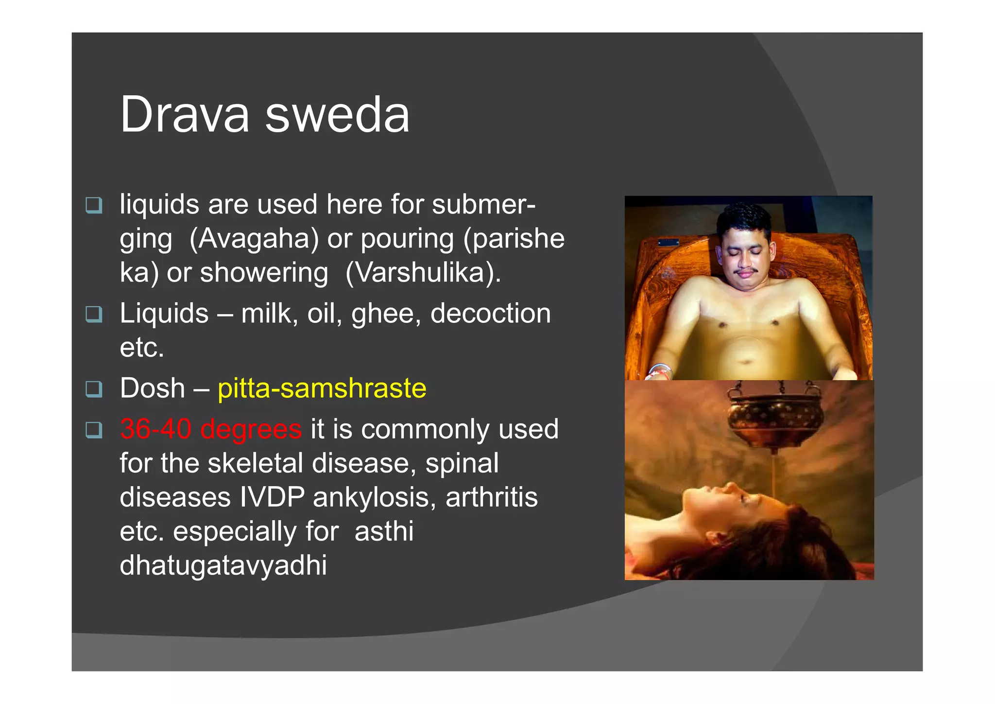 Drava sweda
 liquids are used here for submer-
ging (Avagaha) or pouring (parishe
ka) or showering (Varshulika).
 Liquids – milk, oil, ghee, decoction
etc.etc.
 Dosh – pitta-samshraste
 36 40 degrees it is commonly used
for the skeletal disease, spinal
diseases IVDP ankylosis, arthritis
etc. especially for asthi
dhatugatavyadhi
 