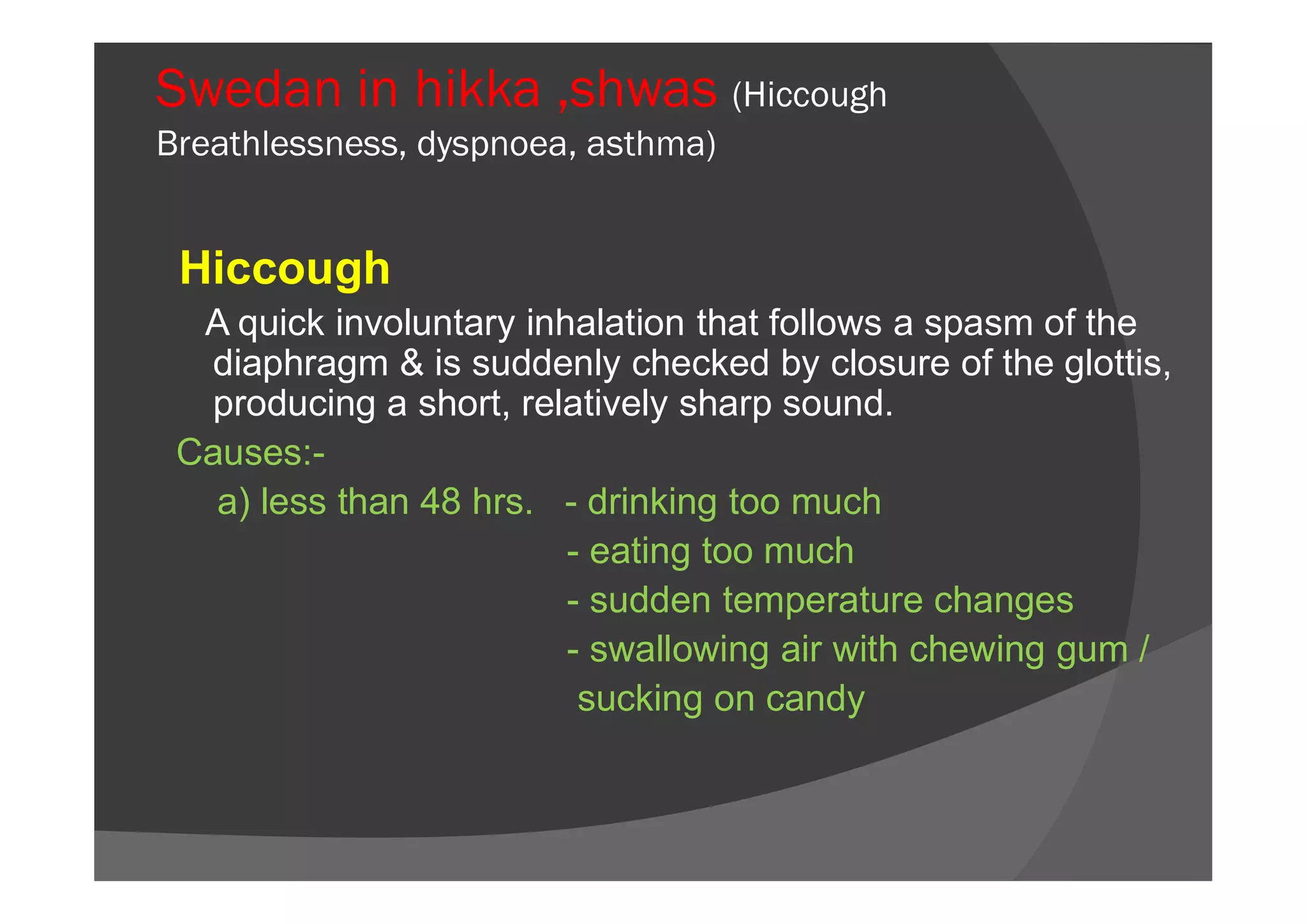 Swedan in hikka ,shwas (Hiccough
Breathlessness, dyspnoea, asthma)
Hiccough
A quick involuntary inhalation that follows a spasm of the
diaphragm & is suddenly checked by closure of the glottis,
producing a short, relatively sharp sound.
Causes:-Causes:-
a) less than 48 hrs. - drinking too much
- eating too much
- sudden temperature changes
- swallowing air with chewing gum /
sucking on candy
 