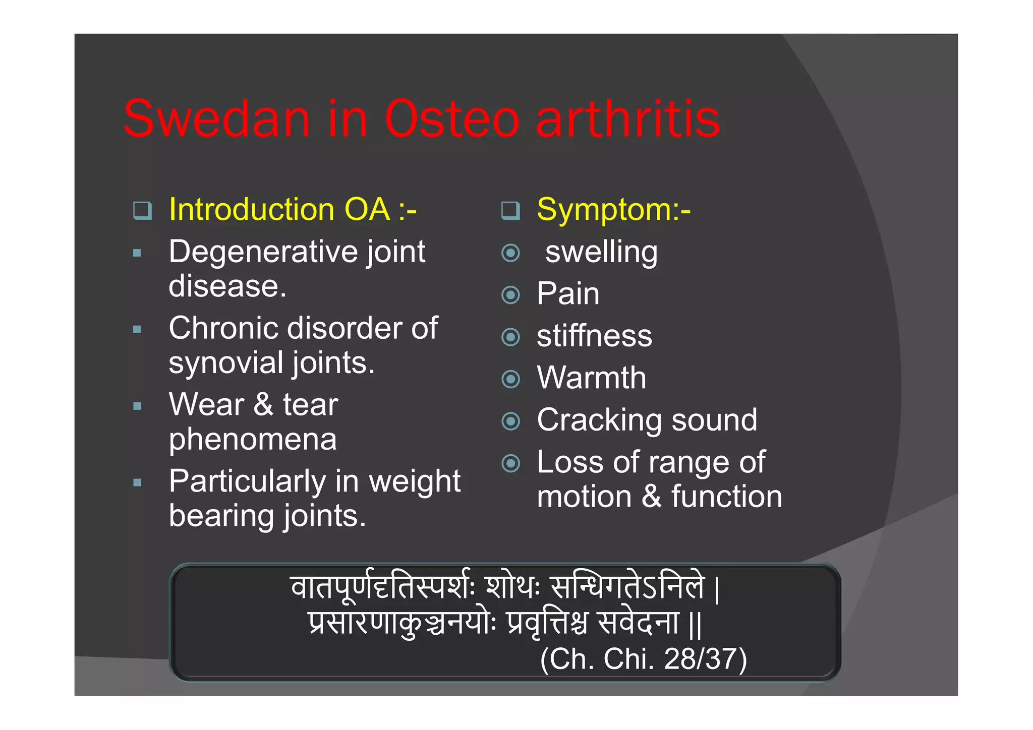 Swedan in Osteo arthritis
 Introduction OA :-
 Degenerative joint
disease.
 Chronic disorder of
synovial joints.
 Symptom:-
 swelling
 Pain
 stiffness
Warmthsynovial joints.
 Wear & tear
phenomena
 Particularly in weight
bearing joints.
 Warmth
 Cracking sound
 Loss of range of
motion & function
वातपूण ित शः शोथः स गतेऽिनले |
सारणाकु नयोः वृि सवेदना ||
(Ch. Chi. 28/37)
 