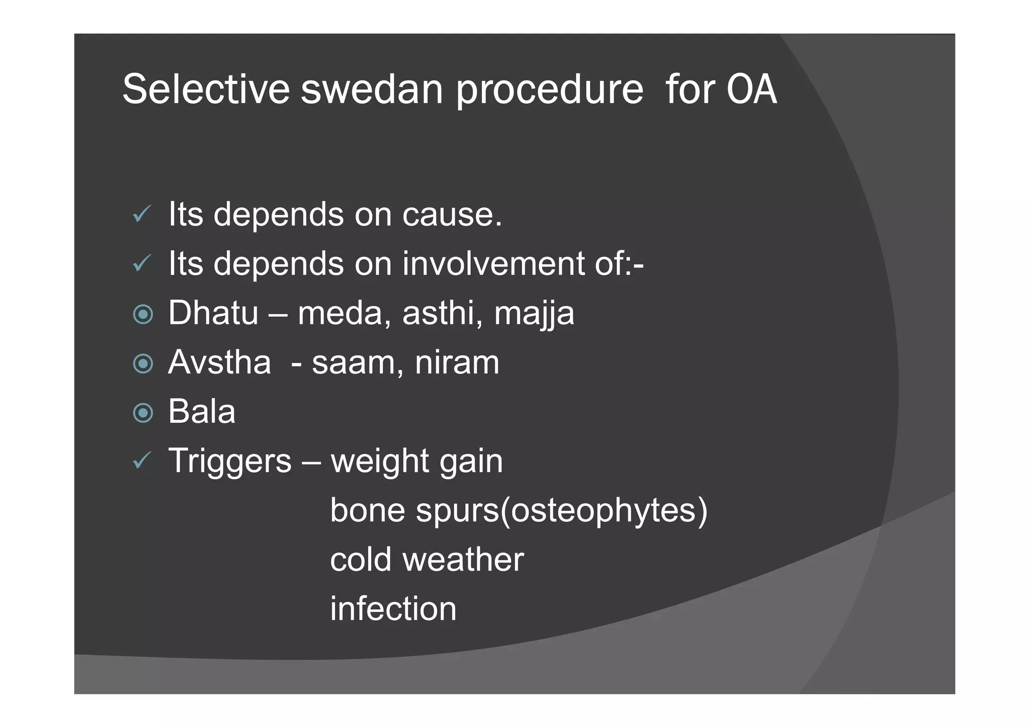 Selective swedan procedure for OA
 Its depends on cause.
 Its depends on involvement of:-
 Dhatu – meda, asthi, majja
 Avstha - saam, niram Avstha - saam, niram
 Bala
 Triggers – weight gain
bone spurs(osteophytes)
cold weather
infection
 