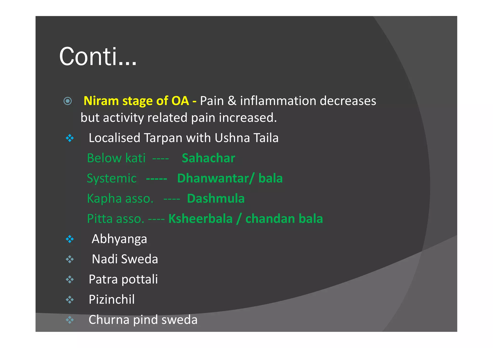 Conti…
 Niram stage of OA - Pain & inflammation decreases
but activity related pain increased.
 Localised Tarpan with Ushna Taila
Below kati ---- Sahachar
Systemic ----- Dhanwantar/ balaSystemic ----- Dhanwantar/ bala
Kapha asso. ---- Dashmula
Pitta asso. ---- Ksheerbala / chandan bala
 Abhyanga
 Nadi Sweda
 Patra pottali
 Pizinchil
 Churna pind sweda
 