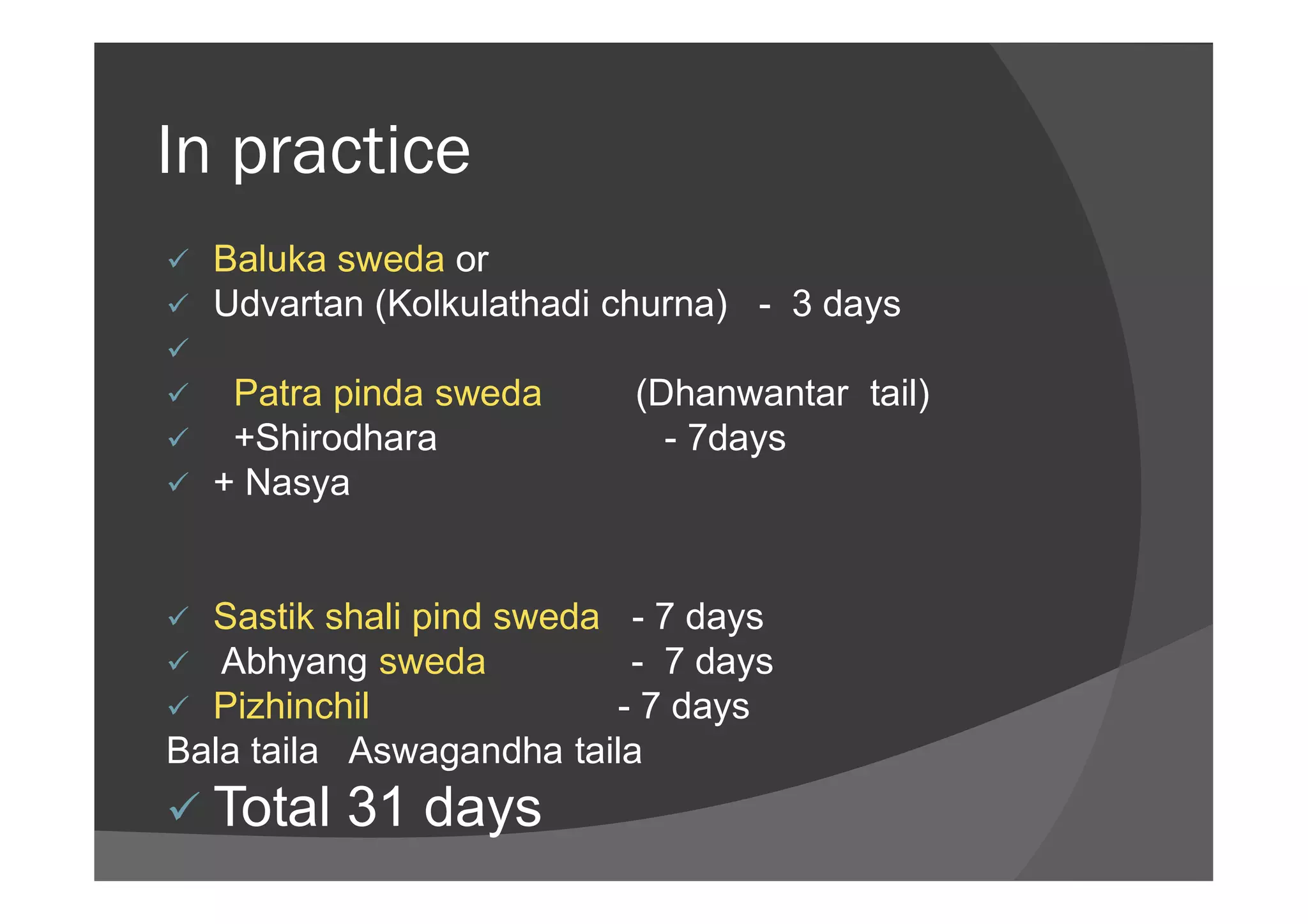 In practice
 Baluka sweda or
 Udvartan (Kolkulathadi churna) - 3 days

 Patra pinda sweda (Dhanwantar tail)
 +Shirodhara - 7days
+ Nasya + Nasya
 Sastik shali pind sweda - 7 days
 Abhyang sweda - 7 days
 Pizhinchil - 7 days
Bala taila Aswagandha taila
 Total 31 days
 