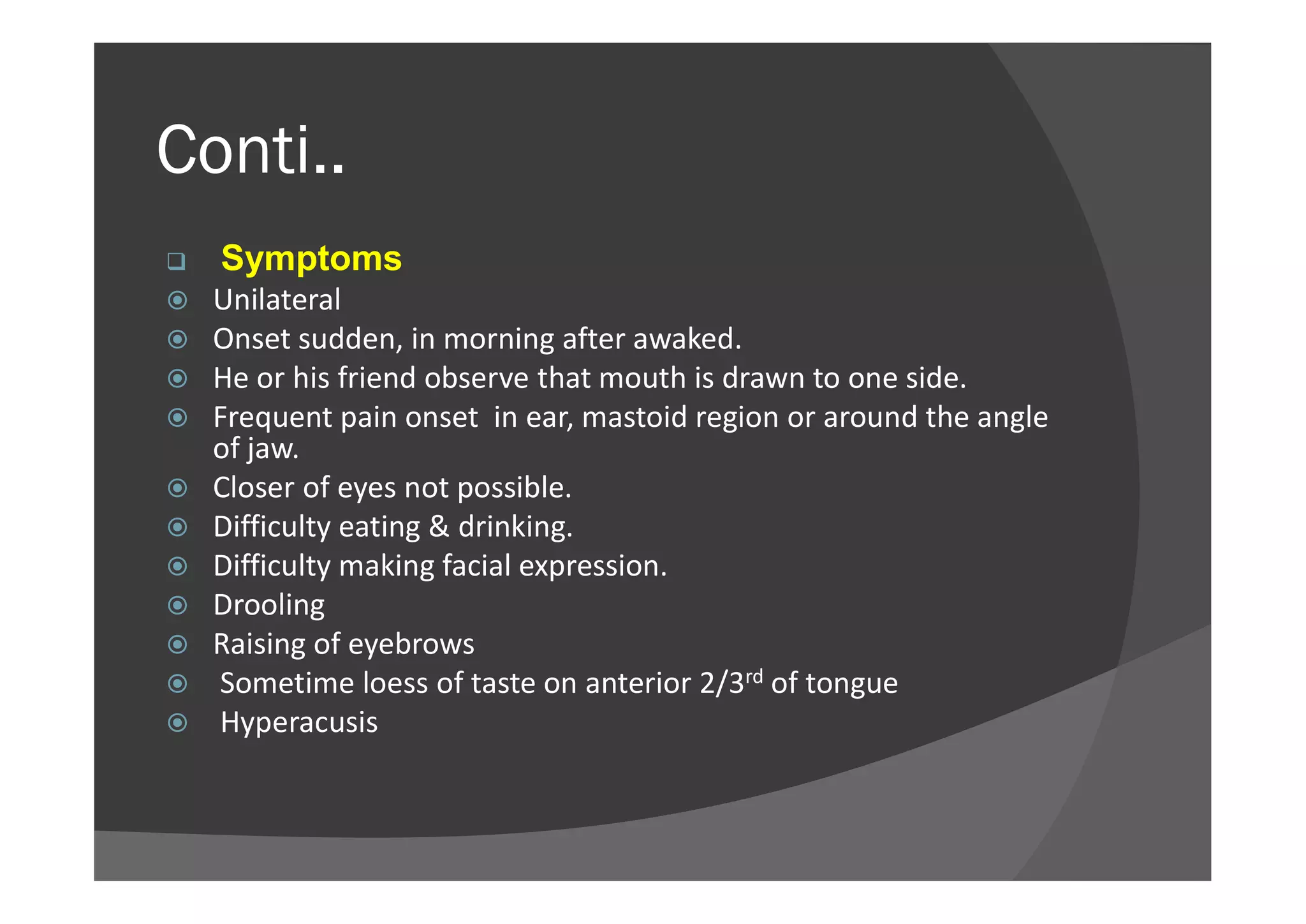Conti..
 Symptoms
 Unilateral
 Onset sudden, in morning after awaked.
 He or his friend observe that mouth is drawn to one side.
 Frequent pain onset in ear, mastoid region or around the angle
of jaw.of jaw.
 Closer of eyes not possible.
 Difficulty eating & drinking.
 Difficulty making facial expression.
 Drooling
 Raising of eyebrows
 Sometime loess of taste on anterior 2/3rd of tongue
 Hyperacusis
 