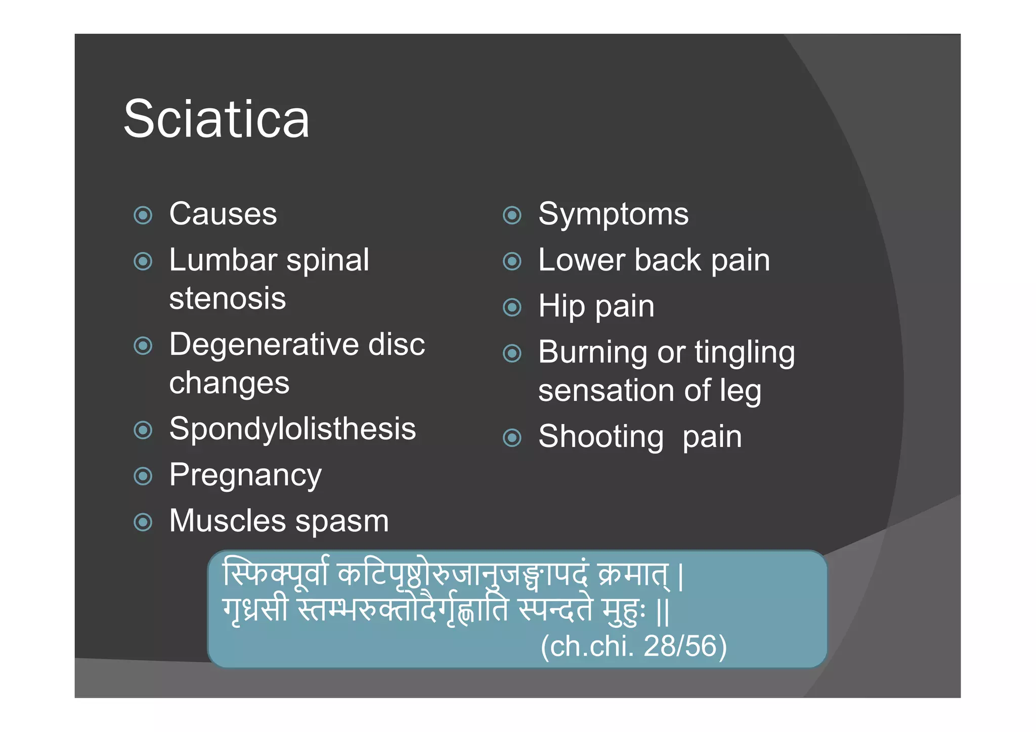 Sciatica
 Causes
 Lumbar spinal
stenosis
 Degenerative disc
changes
 Symptoms
 Lower back pain
 Hip pain
 Burning or tingling
changes
 Spondylolisthesis
 Pregnancy
 Muscles spasm
 Burning or tingling
sensation of leg
 Shooting pain
ूवा किटपृ ो जानुज ापदं मात् |
गृ सी ोदैगृ ाित ते मु ः ||
(ch.chi. 28/56)
 