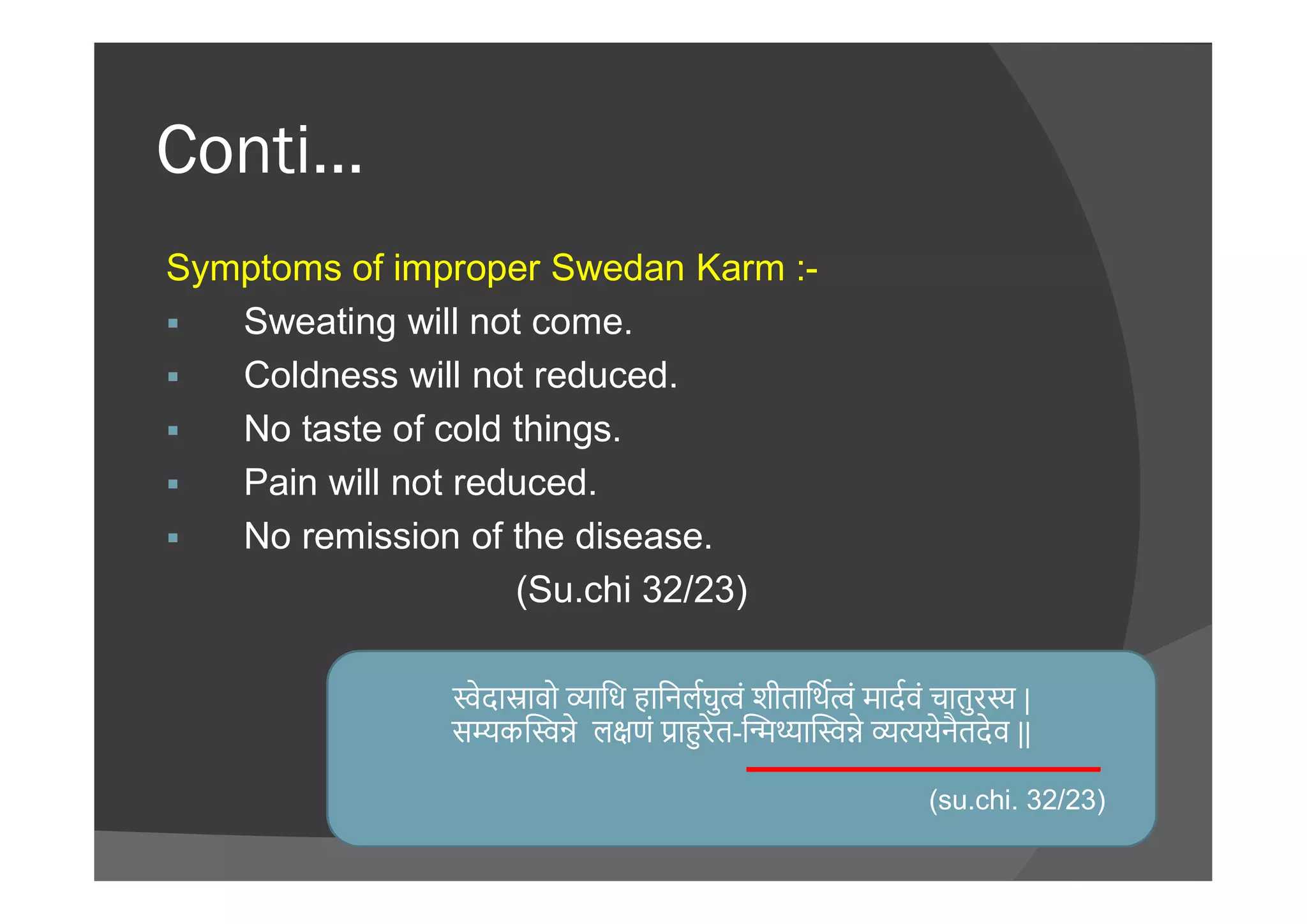 Conti…
Symptoms of improper Swedan Karm :-
 Sweating will not come.
 Coldness will not reduced.
 No taste of cold things.
Pain will not reduced. Pain will not reduced.
 No remission of the disease.
(Su.chi 32/23)
ेदा ावो ािध हािनलघु ं शीतािथ ं मादवं चातुर |
स क े ल णं ा रेत- ा े येनैतदेव ||
(su.chi. 32/23)
 