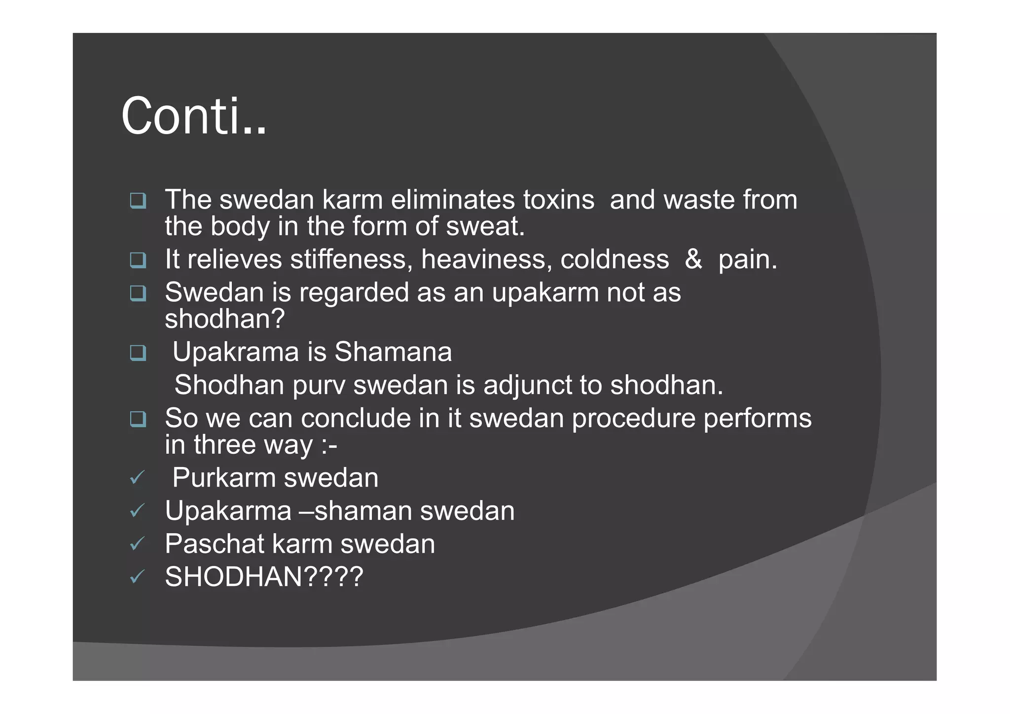 Conti..
 The swedan karm eliminates toxins and waste from
the body in the form of sweat.
 It relieves stiffeness, heaviness, coldness & pain.
 Swedan is regarded as an upakarm not as
shodhan?
 Upakrama is Shamana Upakrama is Shamana
Shodhan purv swedan is adjunct to shodhan.
 So we can conclude in it swedan procedure performs
in three way :-
 Purkarm swedan
 Upakarma –shaman swedan
 Paschat karm swedan
 SHODHAN????
 