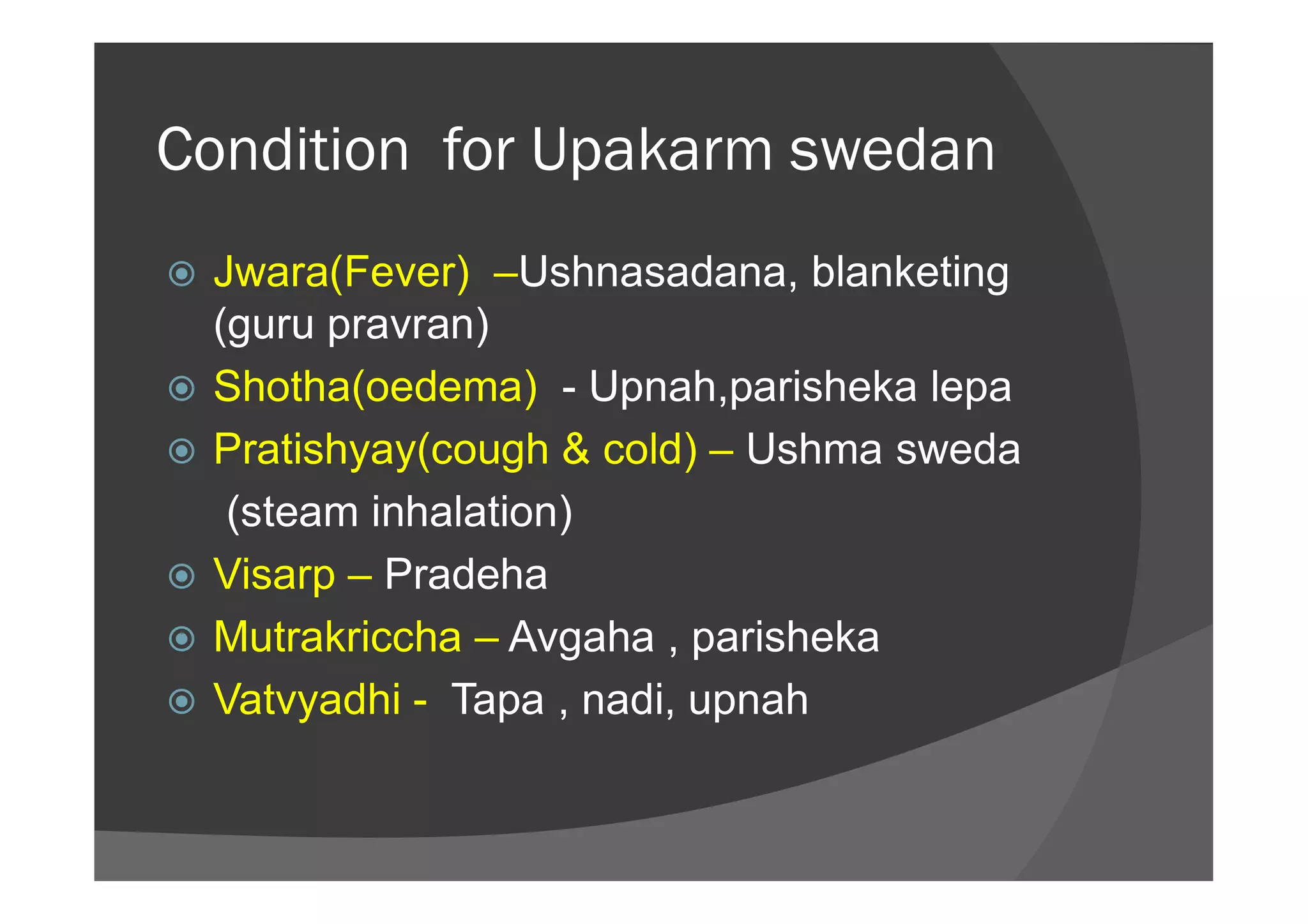 Condition for Upakarm swedan
 Jwara(Fever) –Ushnasadana, blanketing
(guru pravran)
 Shotha(oedema) - Upnah,parisheka lepa
 Pratishyay(cough & cold) – Ushma sweda Pratishyay(cough & cold) – Ushma sweda
(steam inhalation)
 Visarp – Pradeha
 Mutrakriccha – Avgaha , parisheka
 Vatvyadhi - Tapa , nadi, upnah
 