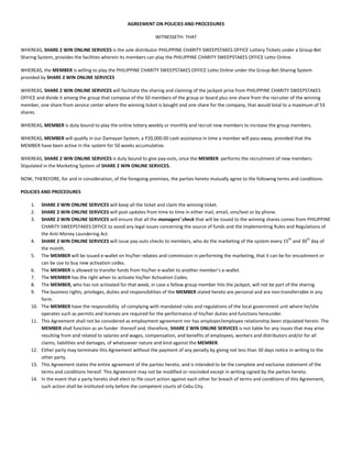 AGREEMENT ON POLICIES AND PROCEDURES

                                                                WITNESSETH: THAT

WHEREAS, SHARE 2 WIN ONLINE SERVICES is the sole distributor PHILIPPINE CHARITY SWEEPSTAKES OFFICE Lottery Tickets under a Group-Bet
Sharing System, provides the facilities wherein its members can play the PHILIPPINE CHARITY SWEEPSTAKES OFFICE Lotto Online.

WHEREAS, the MEMBER is willing to play the PHILIPPINE CHARITY SWEEPSTAKES OFFICE Lotto Online under the Group-Bet-Sharing System
provided by SHARE 2 WIN ONLINE SERVICES

WHEREAS, SHARE 2 WIN ONLINE SERVICES will facilitate the sharing and claiming of the jackpot prize from PHILIPPINE CHARITY SWEEPSTAKES
OFFICE and divide it among the group that compose of the 50 members of the group or board plus one share from the recruiter of the winning
member, one share from service center where the winning ticket is bought and one share for the company, that would total to a maximum of 53
shares.

WHEREAS, MEMBER is duty bound to play the online lottery weekly or monthly and recruit new members to increase the group members.

WHEREAS, MEMBER will qualify in our Damayan System, a P20,000.00 cash assistance in time a member will pass-away, provided that the
MEMBER have been active in the system for 50 weeks accumulative.

WHEREAS, SHARE 2 WIN ONLINE SERVICES is duty bound to give pay-outs, once the MEMBER performs the recruitment of new members.
Stipulated in the Marketing System of SHARE 2 WIN ONLINE SERVICES.

NOW, THEREFORE, for and in consideration, of the foregoing premises, the parties hereto mutually agree to the following terms and conditions:

POLICIES AND PROCEDURES

    1.    SHARE 2 WIN ONLINE SERVICES will keep all the ticket and claim the winning ticket.
    2.    SHARE 2 WIN ONLINE SERVICES will post updates from time to time in either mail, email, sms/text or by phone.
    3.    SHARE 2 WIN ONLINE SERVICES will ensure that all the managers’ check that will be issued to the winning shares comes from PHILIPPINE
          CHARITY SWEEPSTAKES OFFICE to avoid any legal issues concerning the source of funds and the Implementing Rules and Regulations of
          the Anti-Money Laundering Act.
                                                                                                                                   th        th
    4.    SHARE 2 WIN ONLINE SERVICES will issue pay-outs checks to members, who do the marketing of the system every 15 and 30 day of
          the month.
    5.    The MEMBER will be issued e-wallet on his/her rebates and commission in performing the marketing, that it can be for encashment or
          can be use to buy new activation codes.
    6.    The MEMBER is allowed to transfer funds from his/her e-wallet to another member’s e-wallet.
    7.    The MEMBER has the right when to activate his/her Activation Codes.
    8.    The MEMBER, who has not activated for that week, in case a fellow group member hits the jackpot, will not be part of the sharing.
    9.    The business rights, privileges, duties and responsibilities of the MEMBER stated hereto are personal and are non-transferrable in any
          form.
    10.   The MEMBER have the responsibility of complying with mandated rules and regulations of the local government unit where he/she
          operates such as permits and licenses are required for the performance of his/her duties and functions hereunder.
    11.   This Agreement shall not be considered as employment agreement nor has employer/employee relationship been stipulated herein. The
          MEMBER shall function as an funder thereof and, therefore, SHARE 2 WIN ONLINE SERVICES is not liable for any issues that may arise
          resulting from and related to salaries and wages, compensation, and benefits of employees, workers and distributors and/or for all
          claims, liabilities and damages, of whatsoever nature and kind against the MEMBER.
    12.   Either party may terminate this Agreement without the payment of any penalty by giving not less than 30 days notice in writing to the
          other party.
    13.   This Agreement states the entire agreement of the parties hereto, and is intended to be the complete and exclusive statement of the
          terms and conditions hereof. This Agreement may not be modified or rescinded except in writing signed by the parties hereto.
    14.   In the event that a party hereto shall elect to file court action against each other for breach of terms and conditions of this Agreement,
          such action shall be instituted only before the competent courts of Cebu City.
 